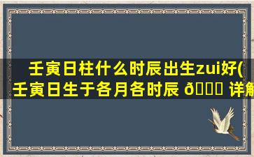 壬寅日柱什么时辰出生zui
好(壬寅日生于各月各时辰 🐞 详解)